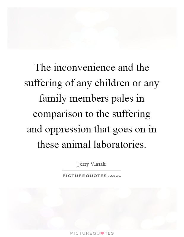 The inconvenience and the suffering of any children or any family members pales in comparison to the suffering and oppression that goes on in these animal laboratories. Picture Quote #1