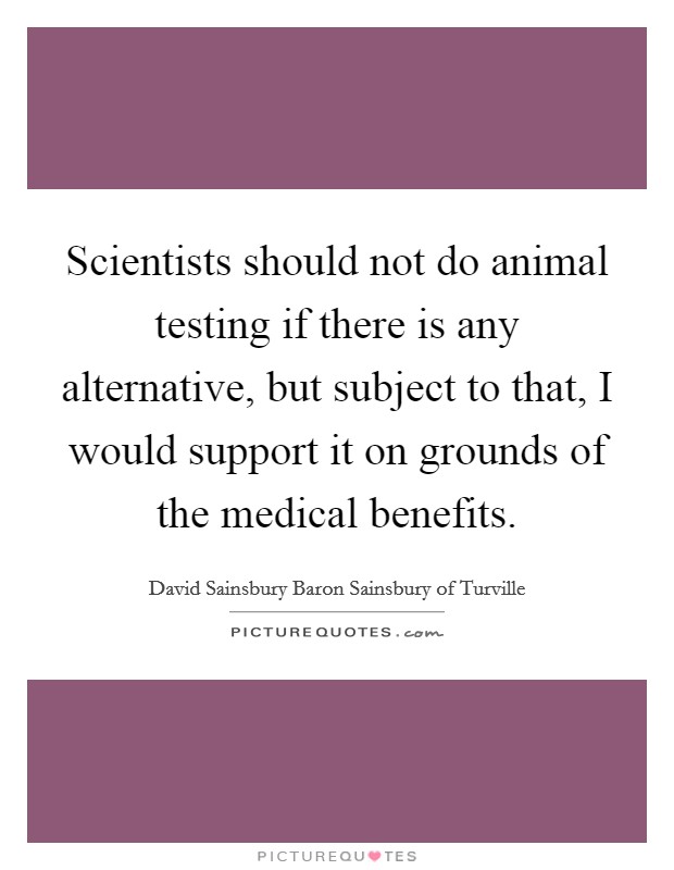 Scientists should not do animal testing if there is any alternative, but subject to that, I would support it on grounds of the medical benefits. Picture Quote #1