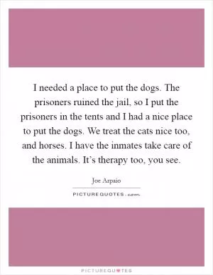 I needed a place to put the dogs. The prisoners ruined the jail, so I put the prisoners in the tents and I had a nice place to put the dogs. We treat the cats nice too, and horses. I have the inmates take care of the animals. It’s therapy too, you see Picture Quote #1