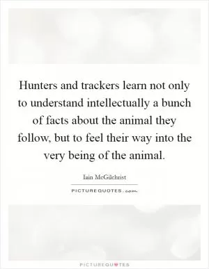 Hunters and trackers learn not only to understand intellectually a bunch of facts about the animal they follow, but to feel their way into the very being of the animal Picture Quote #1