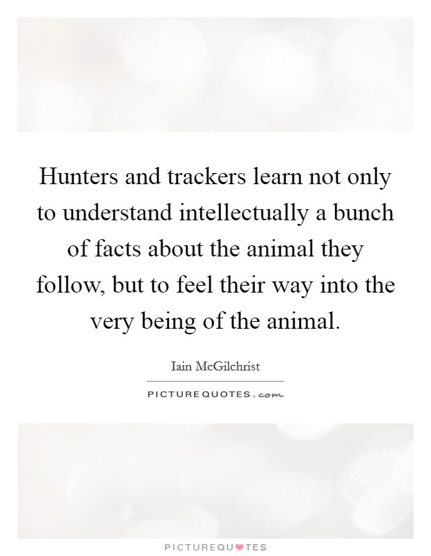 Hunters and trackers learn not only to understand intellectually a bunch of facts about the animal they follow, but to feel their way into the very being of the animal. Picture Quote #1