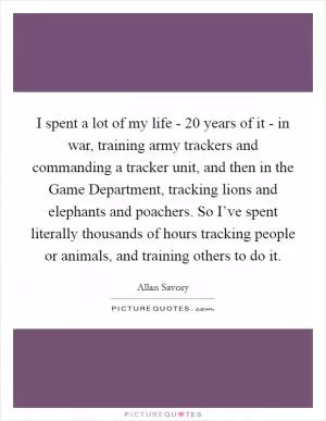 I spent a lot of my life - 20 years of it - in war, training army trackers and commanding a tracker unit, and then in the Game Department, tracking lions and elephants and poachers. So I’ve spent literally thousands of hours tracking people or animals, and training others to do it Picture Quote #1
