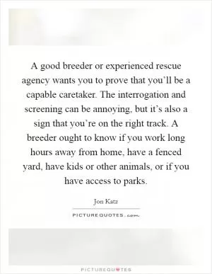 A good breeder or experienced rescue agency wants you to prove that you’ll be a capable caretaker. The interrogation and screening can be annoying, but it’s also a sign that you’re on the right track. A breeder ought to know if you work long hours away from home, have a fenced yard, have kids or other animals, or if you have access to parks Picture Quote #1