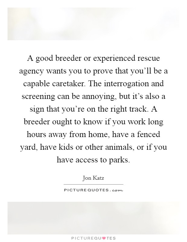 A good breeder or experienced rescue agency wants you to prove that you'll be a capable caretaker. The interrogation and screening can be annoying, but it's also a sign that you're on the right track. A breeder ought to know if you work long hours away from home, have a fenced yard, have kids or other animals, or if you have access to parks. Picture Quote #1