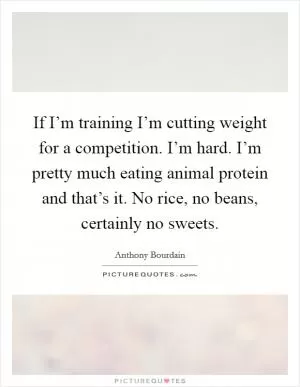 If I’m training I’m cutting weight for a competition. I’m hard. I’m pretty much eating animal protein and that’s it. No rice, no beans, certainly no sweets Picture Quote #1