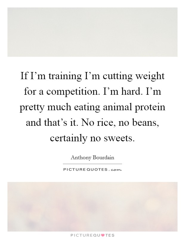 If I'm training I'm cutting weight for a competition. I'm hard. I'm pretty much eating animal protein and that's it. No rice, no beans, certainly no sweets. Picture Quote #1