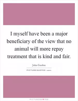 I myself have been a major beneficiary of the view that no animal will more repay treatment that is kind and fair Picture Quote #1