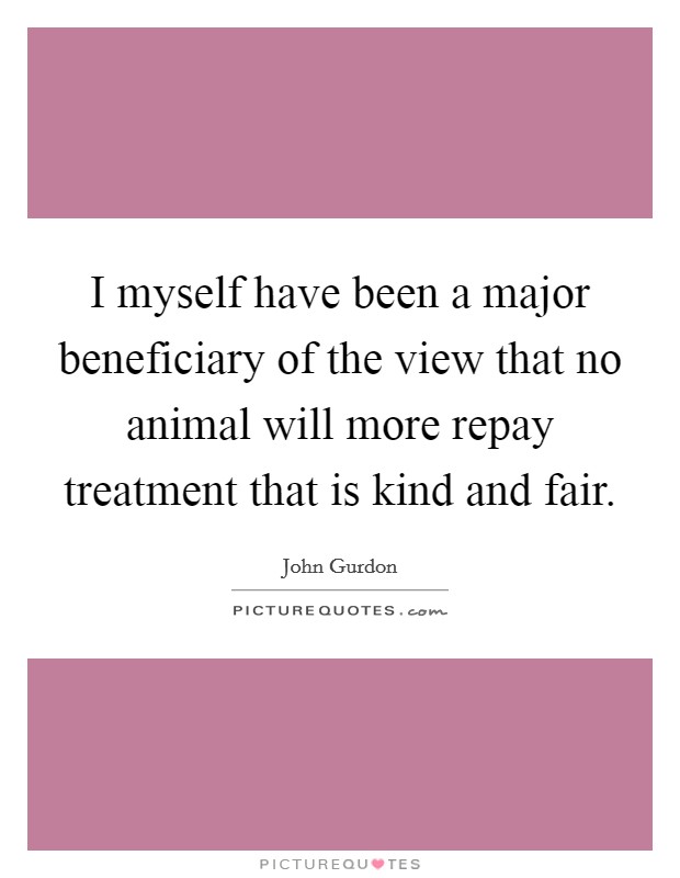 I myself have been a major beneficiary of the view that no animal will more repay treatment that is kind and fair. Picture Quote #1