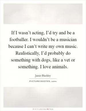 If I wasn’t acting, I’d try and be a footballer. I wouldn’t be a musician because I can’t write my own music. Realistically, I’d probably do something with dogs, like a vet or something. I love animals Picture Quote #1