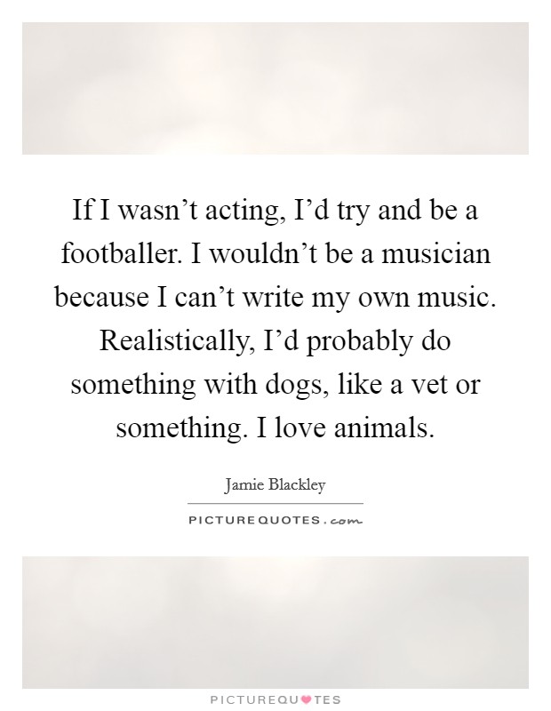 If I wasn't acting, I'd try and be a footballer. I wouldn't be a musician because I can't write my own music. Realistically, I'd probably do something with dogs, like a vet or something. I love animals. Picture Quote #1