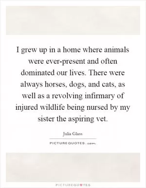 I grew up in a home where animals were ever-present and often dominated our lives. There were always horses, dogs, and cats, as well as a revolving infirmary of injured wildlife being nursed by my sister the aspiring vet Picture Quote #1