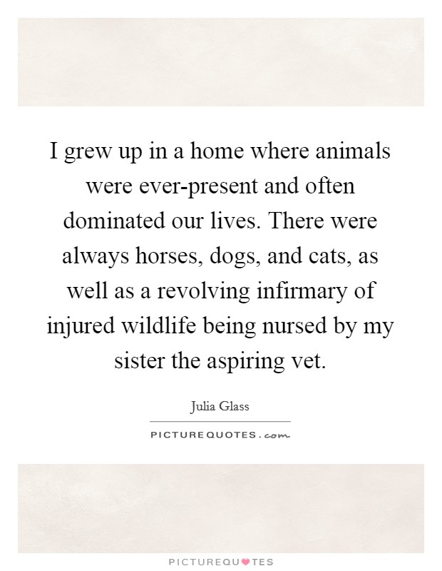 I grew up in a home where animals were ever-present and often dominated our lives. There were always horses, dogs, and cats, as well as a revolving infirmary of injured wildlife being nursed by my sister the aspiring vet. Picture Quote #1