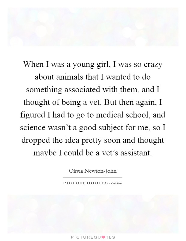 When I was a young girl, I was so crazy about animals that I wanted to do something associated with them, and I thought of being a vet. But then again, I figured I had to go to medical school, and science wasn't a good subject for me, so I dropped the idea pretty soon and thought maybe I could be a vet's assistant. Picture Quote #1