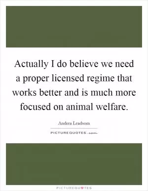 Actually I do believe we need a proper licensed regime that works better and is much more focused on animal welfare Picture Quote #1