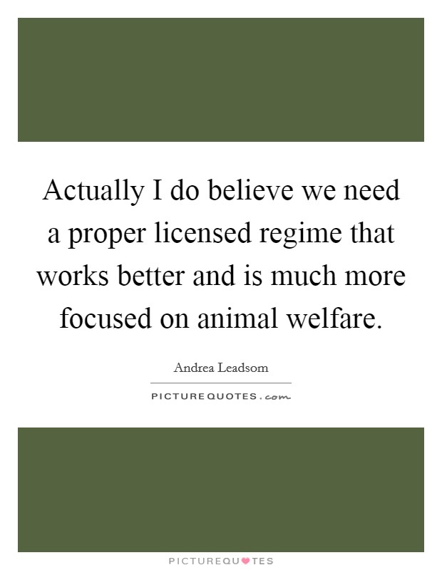 Actually I do believe we need a proper licensed regime that works better and is much more focused on animal welfare. Picture Quote #1