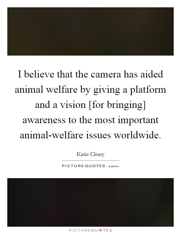 I believe that the camera has aided animal welfare by giving a platform and a vision [for bringing] awareness to the most important animal-welfare issues worldwide. Picture Quote #1