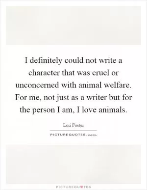 I definitely could not write a character that was cruel or unconcerned with animal welfare. For me, not just as a writer but for the person I am, I love animals Picture Quote #1