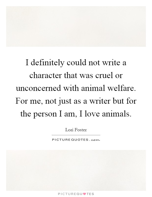I definitely could not write a character that was cruel or unconcerned with animal welfare. For me, not just as a writer but for the person I am, I love animals. Picture Quote #1
