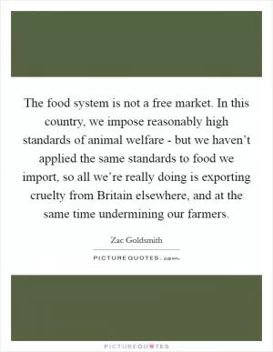 The food system is not a free market. In this country, we impose reasonably high standards of animal welfare - but we haven’t applied the same standards to food we import, so all we’re really doing is exporting cruelty from Britain elsewhere, and at the same time undermining our farmers Picture Quote #1
