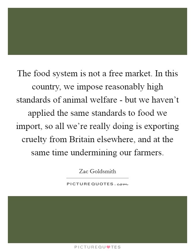 The food system is not a free market. In this country, we impose reasonably high standards of animal welfare - but we haven't applied the same standards to food we import, so all we're really doing is exporting cruelty from Britain elsewhere, and at the same time undermining our farmers. Picture Quote #1