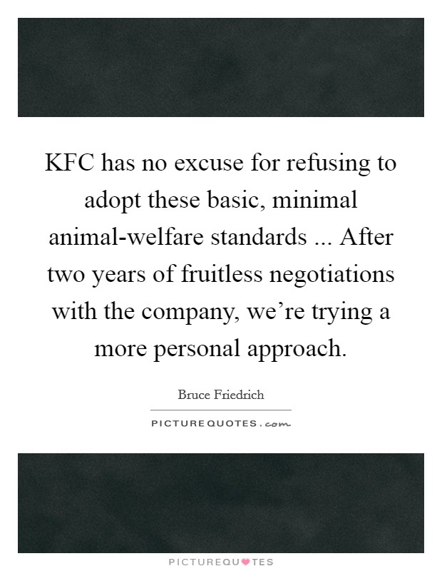 KFC has no excuse for refusing to adopt these basic, minimal animal-welfare standards ... After two years of fruitless negotiations with the company, we're trying a more personal approach. Picture Quote #1