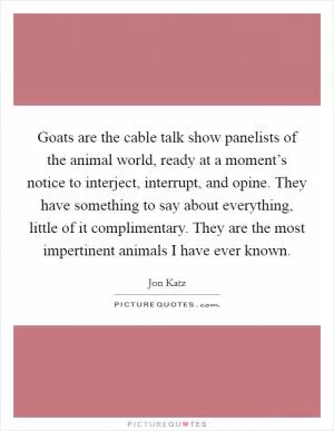 Goats are the cable talk show panelists of the animal world, ready at a moment’s notice to interject, interrupt, and opine. They have something to say about everything, little of it complimentary. They are the most impertinent animals I have ever known Picture Quote #1
