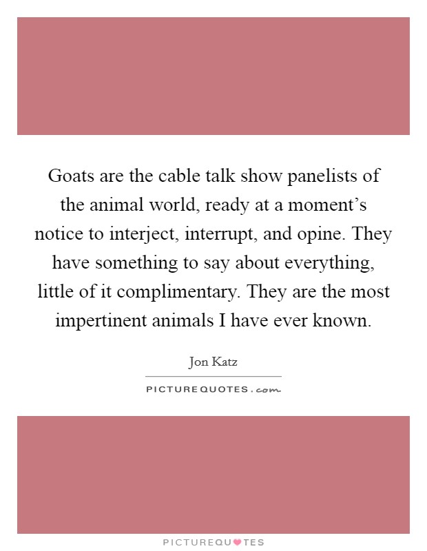 Goats are the cable talk show panelists of the animal world, ready at a moment's notice to interject, interrupt, and opine. They have something to say about everything, little of it complimentary. They are the most impertinent animals I have ever known. Picture Quote #1