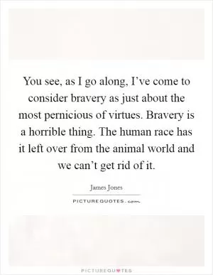 You see, as I go along, I’ve come to consider bravery as just about the most pernicious of virtues. Bravery is a horrible thing. The human race has it left over from the animal world and we can’t get rid of it Picture Quote #1