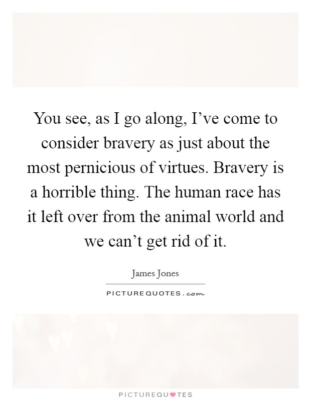 You see, as I go along, I've come to consider bravery as just about the most pernicious of virtues. Bravery is a horrible thing. The human race has it left over from the animal world and we can't get rid of it. Picture Quote #1