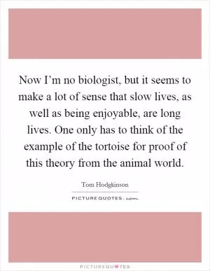 Now I’m no biologist, but it seems to make a lot of sense that slow lives, as well as being enjoyable, are long lives. One only has to think of the example of the tortoise for proof of this theory from the animal world Picture Quote #1