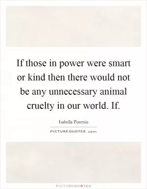 If those in power were smart or kind then there would not be any unnecessary animal cruelty in our world. If Picture Quote #1