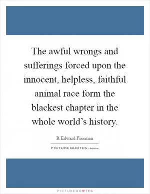 The awful wrongs and sufferings forced upon the innocent, helpless, faithful animal race form the blackest chapter in the whole world’s history Picture Quote #1