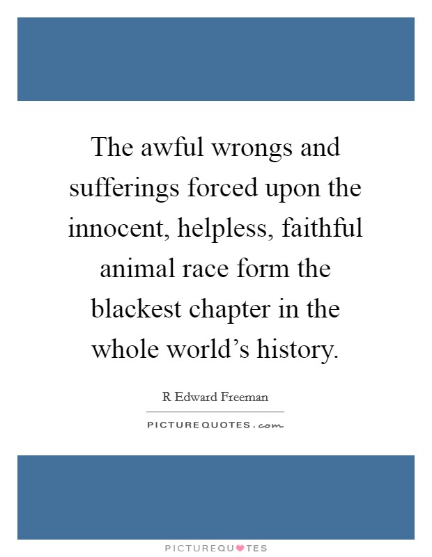 The awful wrongs and sufferings forced upon the innocent, helpless, faithful animal race form the blackest chapter in the whole world's history. Picture Quote #1