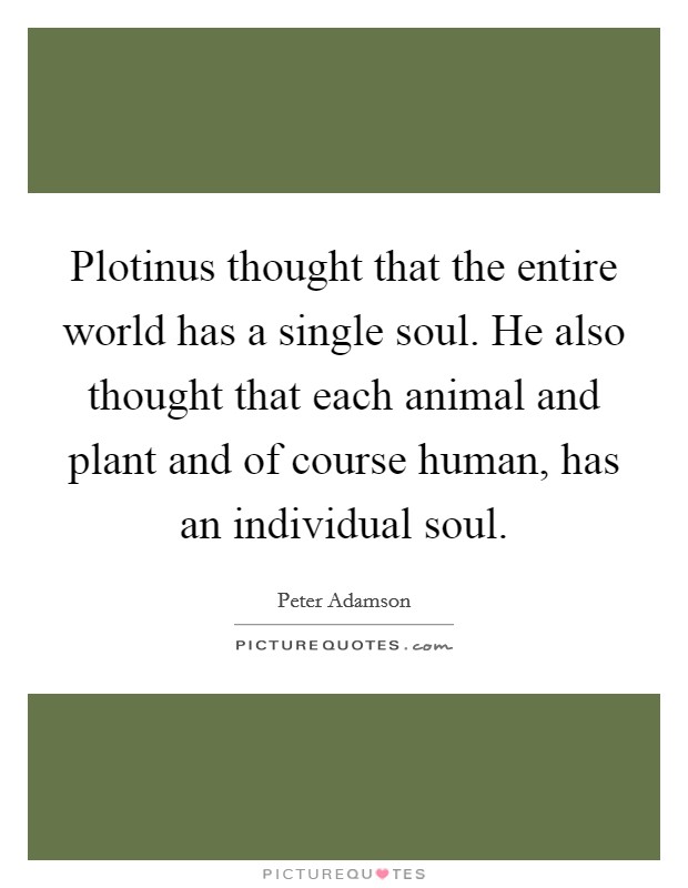 Plotinus thought that the entire world has a single soul. He also thought that each animal and plant and of course human, has an individual soul. Picture Quote #1
