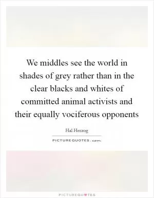 We middles see the world in shades of grey rather than in the clear blacks and whites of committed animal activists and their equally vociferous opponents Picture Quote #1