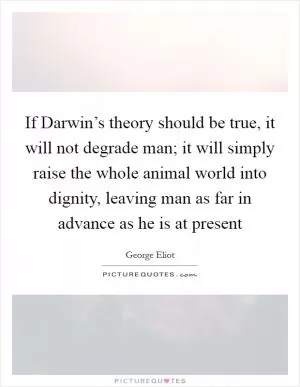 If Darwin’s theory should be true, it will not degrade man; it will simply raise the whole animal world into dignity, leaving man as far in advance as he is at present Picture Quote #1