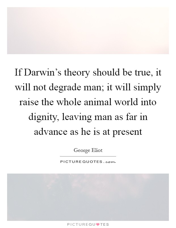 If Darwin's theory should be true, it will not degrade man; it will simply raise the whole animal world into dignity, leaving man as far in advance as he is at present Picture Quote #1