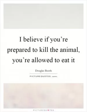 I believe if you’re prepared to kill the animal, you’re allowed to eat it Picture Quote #1