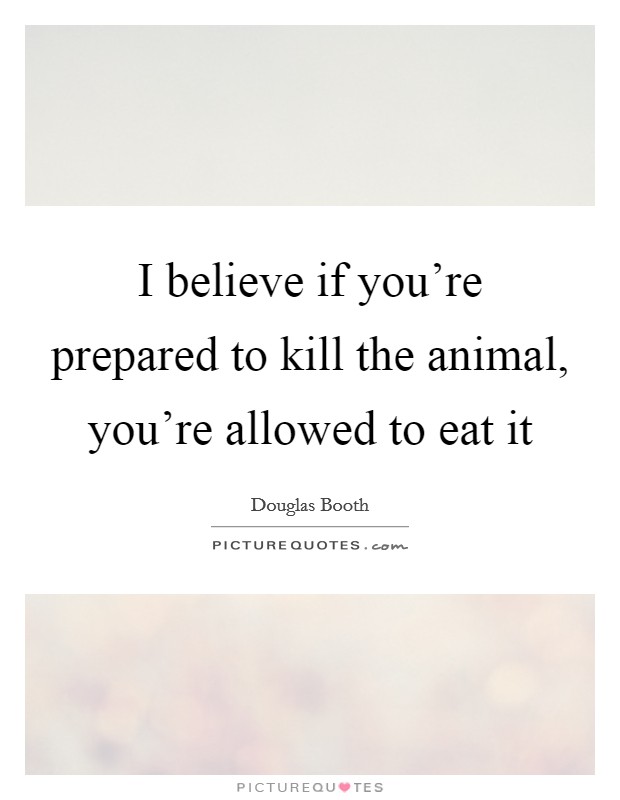 I believe if you're prepared to kill the animal, you're allowed to eat it Picture Quote #1