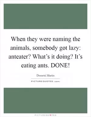 When they were naming the animals, somebody got lazy: anteater? What’s it doing? It’s eating ants. DONE! Picture Quote #1