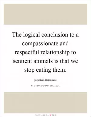 The logical conclusion to a compassionate and respectful relationship to sentient animals is that we stop eating them Picture Quote #1