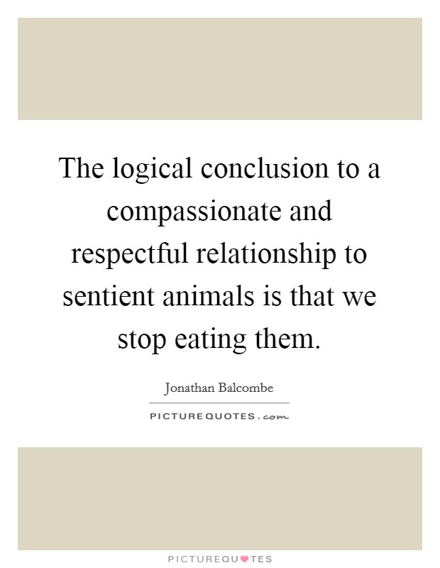 The logical conclusion to a compassionate and respectful relationship to sentient animals is that we stop eating them. Picture Quote #1