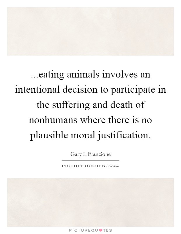 ...eating animals involves an intentional decision to participate in the suffering and death of nonhumans where there is no plausible moral justification. Picture Quote #1
