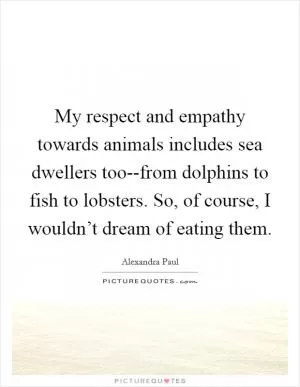 My respect and empathy towards animals includes sea dwellers too--from dolphins to fish to lobsters. So, of course, I wouldn’t dream of eating them Picture Quote #1