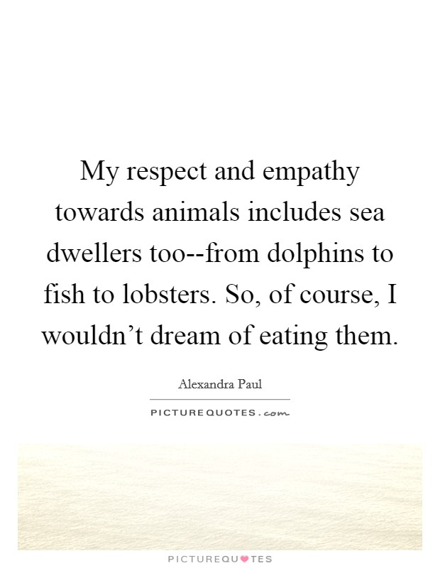 My respect and empathy towards animals includes sea dwellers too--from dolphins to fish to lobsters. So, of course, I wouldn't dream of eating them. Picture Quote #1