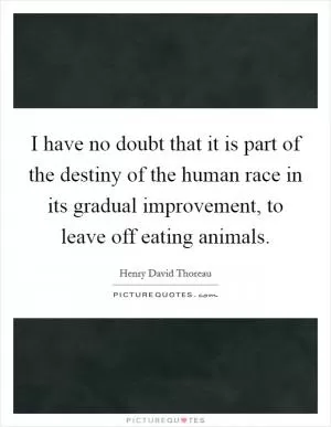 I have no doubt that it is part of the destiny of the human race in its gradual improvement, to leave off eating animals Picture Quote #1