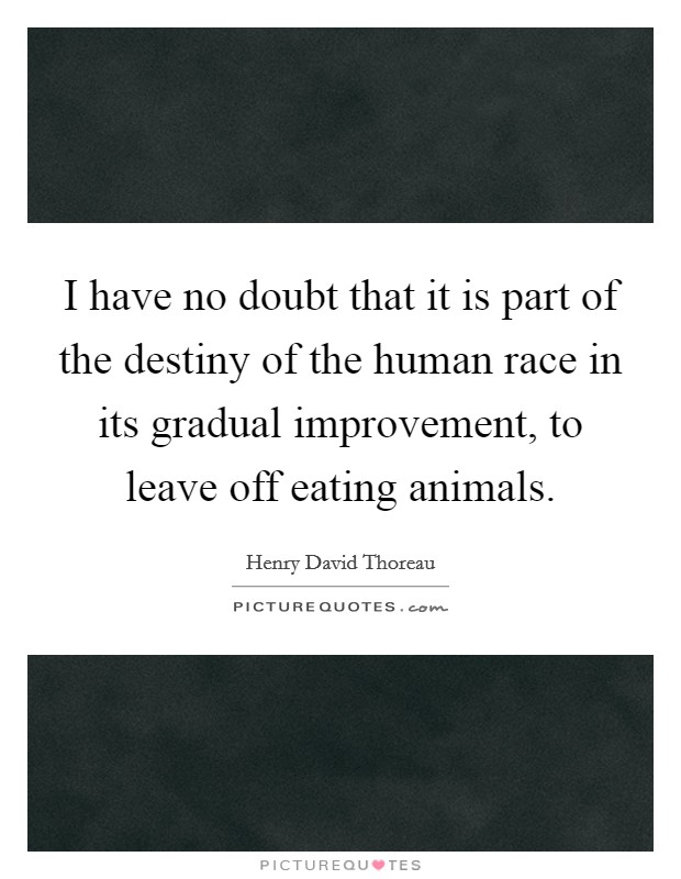 I have no doubt that it is part of the destiny of the human race in its gradual improvement, to leave off eating animals. Picture Quote #1