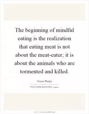 The beginning of mindful eating is the realization that eating meat is not about the meat-eater; it is about the animals who are tormented and killed Picture Quote #1
