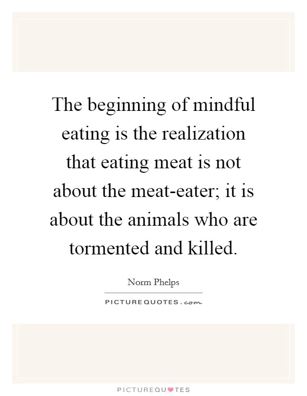 The beginning of mindful eating is the realization that eating meat is not about the meat-eater; it is about the animals who are tormented and killed. Picture Quote #1