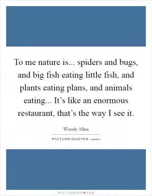 To me nature is... spiders and bugs, and big fish eating little fish, and plants eating plans, and animals eating... It’s like an enormous restaurant, that’s the way I see it Picture Quote #1
